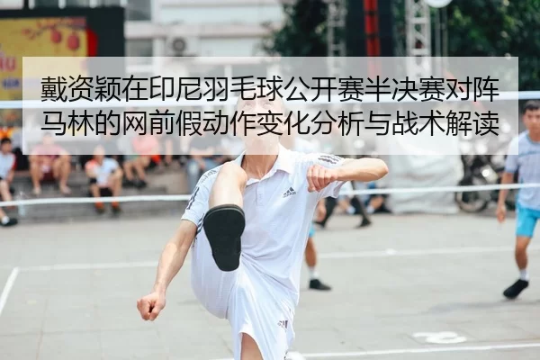 戴资颖在印尼羽毛球公开赛半决赛对阵马林的网前假动作变化分析与战术解读